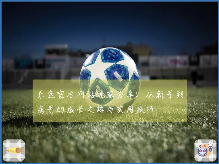乐鱼官方网站玩家分享：从新手到高手的成长之路与实用技巧