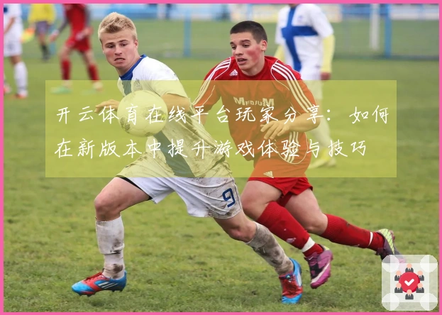开云体育在线平台玩家分享：如何在新版本中提升游戏体验与技巧