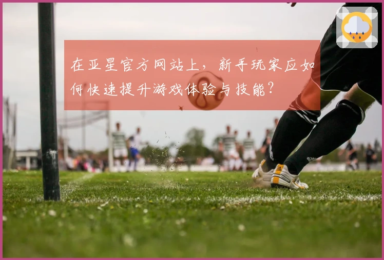 在亚星官方网站上，新手玩家应如何快速提升游戏体验与技能？