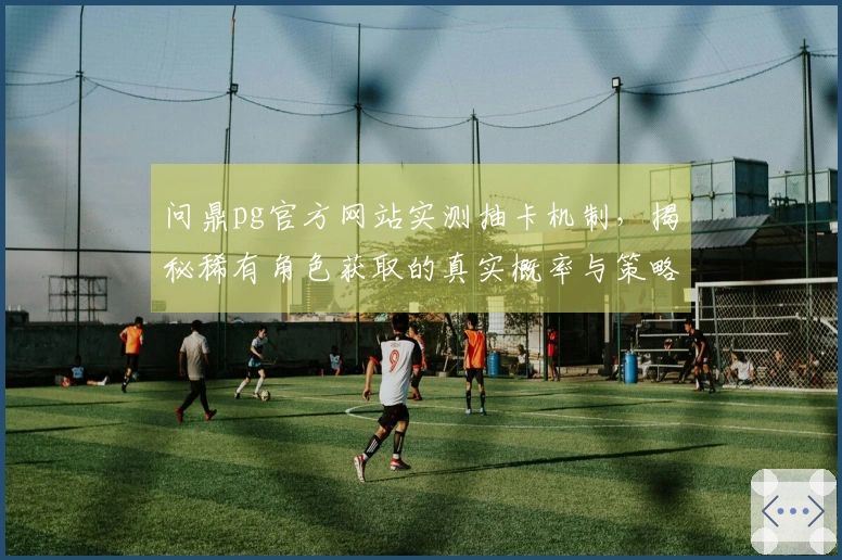 问鼎pg官方网站实测抽卡机制，揭秘稀有角色获取的真实概率与策略